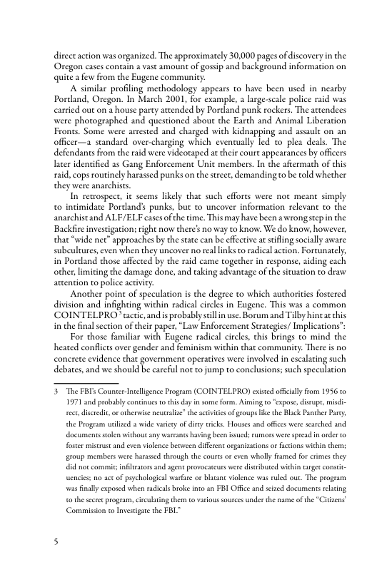 direct action was organized. The approximately 30,000 pages of discovery in the Oregon cases contain a vast amount of gossip and background information on quite afew from the Eugene communicy:  A similar profiling methodology appears to have been used in nearby Pordand, Oregon. In March 2001, for example, a large-scale police raid was carried out on a house party attended by Pordand punk rockers. The attendees were photographed and questioned aboue the Earth and Animal Liberation Fronts. Some were arrested and charged with kidnapping and assaule on an officer—a standard over-charging which evenually led to plea deals. The defendans from the raid were videotaped at theis court appearances by officers later identified as Gang Enforcement Unit members. In the afiermath of this raid, cops routinely harassed punks on the sreet, demandingto be told whether they were anarchists  In remospect, it seems likely that such efforts were not meant simply. o intimidate Pordand’ punks, but o uncover information relevant o the anarchistand ALF/ELF casesof the time. This may have been  wrongstepin the Backfir investigation; right now there’s no way to know. We do know; however, tha “wide net” approaches by the sate can be efective a sifing socially aware subculeures,even when they uncover no real links t radical action. Fortunately, in Portland those affected by the raid came together in response, aiding each other, limiting the damage done, and taking advantage of the situation to draw attention to police activiry:  Another poinc of speculation is the degeee to which authorities fostered division and infighting within radical circles in Eugene. This was a common COINTELPRO tactic and s probably scilln use. Borum and Tilby hineat chis in the final section of their paper, “Law Enforcement Strategies/ Implications’s  For those familiar with Eugene radical circles, this brings to mind the heated conflcts over gender and feminism within that community. There is no conerete evidence that government operatives were involved in escalating such debates, and we should be careful not to jump to conclusions; such speculation  5 The FBIs Counter Intellgence Progeam (COINTELPRO) exised afcally fom 1956t 1971 and probably contnues 0 this day insome form. Aiming o “spase, distup,misdi- et discredi, o otherwis neutrlze”the atviies of groups ke the Black Paher Pary the Program urilzed a wide varcy of i documentsstoln withou any warranes having becn isueds rumors were spread in rder o  rcks. Houses and offces were satched and  foster miscrust nd even vilence between different organizatons o fctons within the group members were harasid through the cours o even whally framed for crimes they id nox comni infilcators and agent provocstcurs were disibuted wishin targesconsie encies: no aceof piychologial warfiee o blaant iolence was ruld out. The progam wasfinally exposed when radicls broke nto an FBI Offic and sized documents rlating o the scte program, circlring them o varioussources undet th name of the "Citzens Commission to Investigae the FBL" 